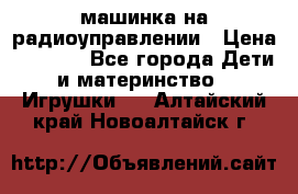 машинка на радиоуправлении › Цена ­ 1 000 - Все города Дети и материнство » Игрушки   . Алтайский край,Новоалтайск г.